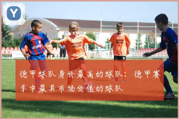 德甲球队身价最高的球队：德甲赛季中最具市场价值的球队