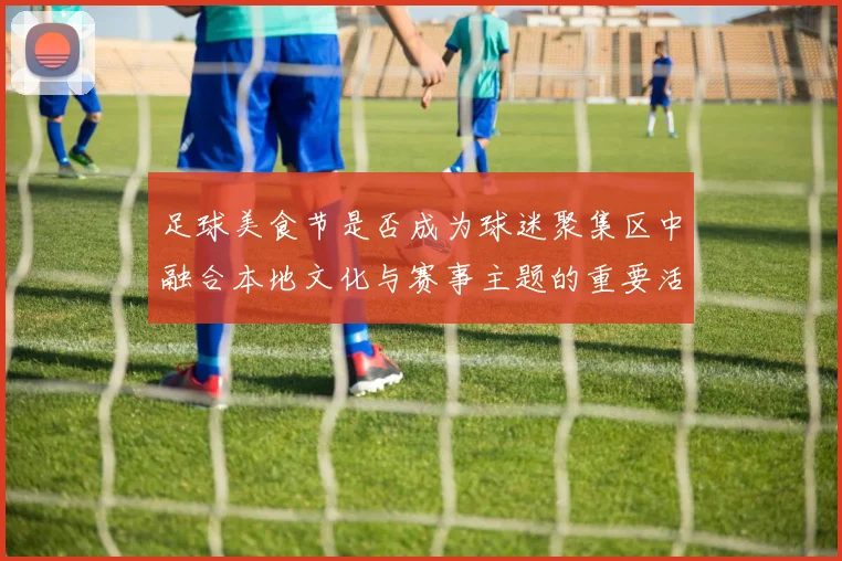 足球美食节是否成为球迷聚集区中融合本地文化与赛事主题的重要活动