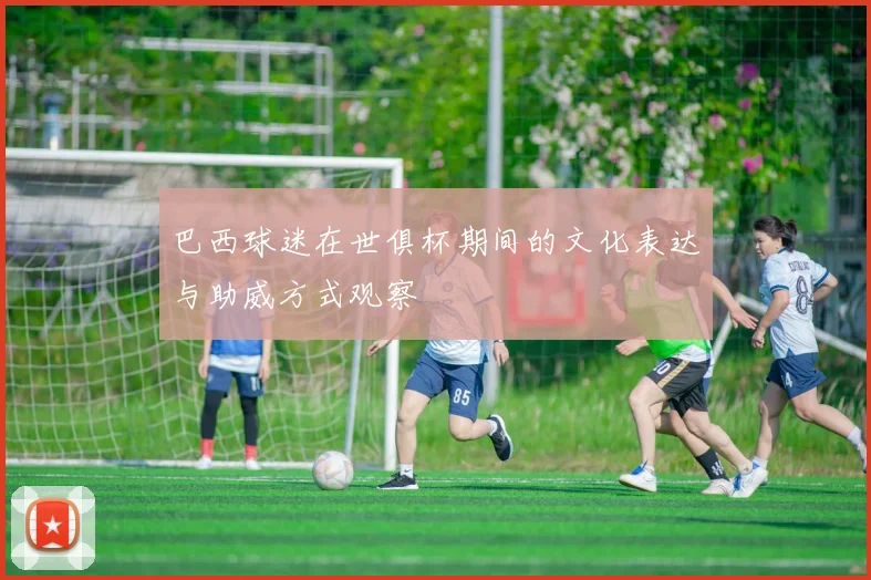 巴西球迷在世俱杯期间的文化表达与助威方式观察