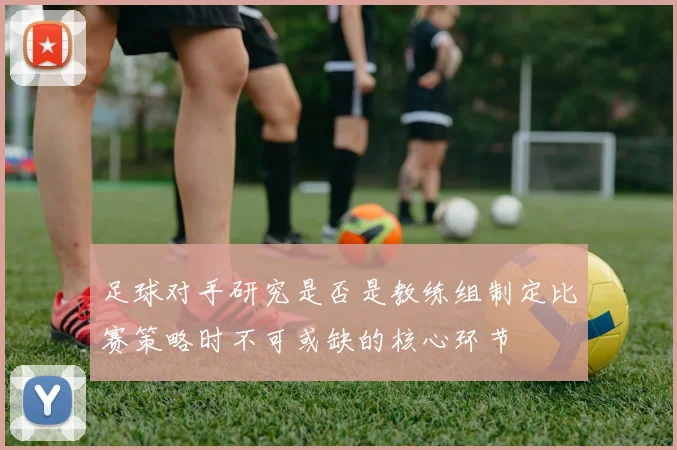 足球对手研究是否是教练组制定比赛策略时不可或缺的核心环节